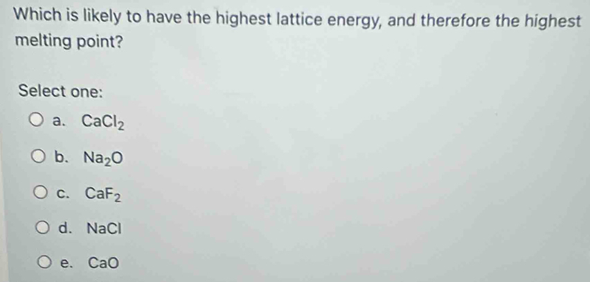 Which is likely to have the highest lattice energy, and therefore the highest
melting point?
Select one:
a. CaCl_2
b. Na_2O
C. CaF_2
d. NaCl
e. CaO