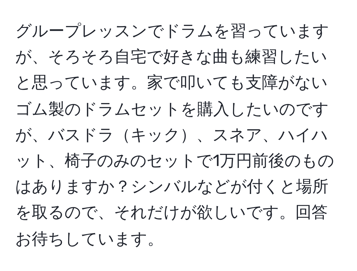 グループレッスンでドラムを習っていますが、そろそろ自宅で好きな曲も練習したいと思っています。家で叩いても支障がないゴム製のドラムセットを購入したいのですが、バスドラキック、スネア、ハイハット、椅子のみのセットで1万円前後のものはありますか？シンバルなどが付くと場所を取るので、それだけが欲しいです。回答お待ちしています。