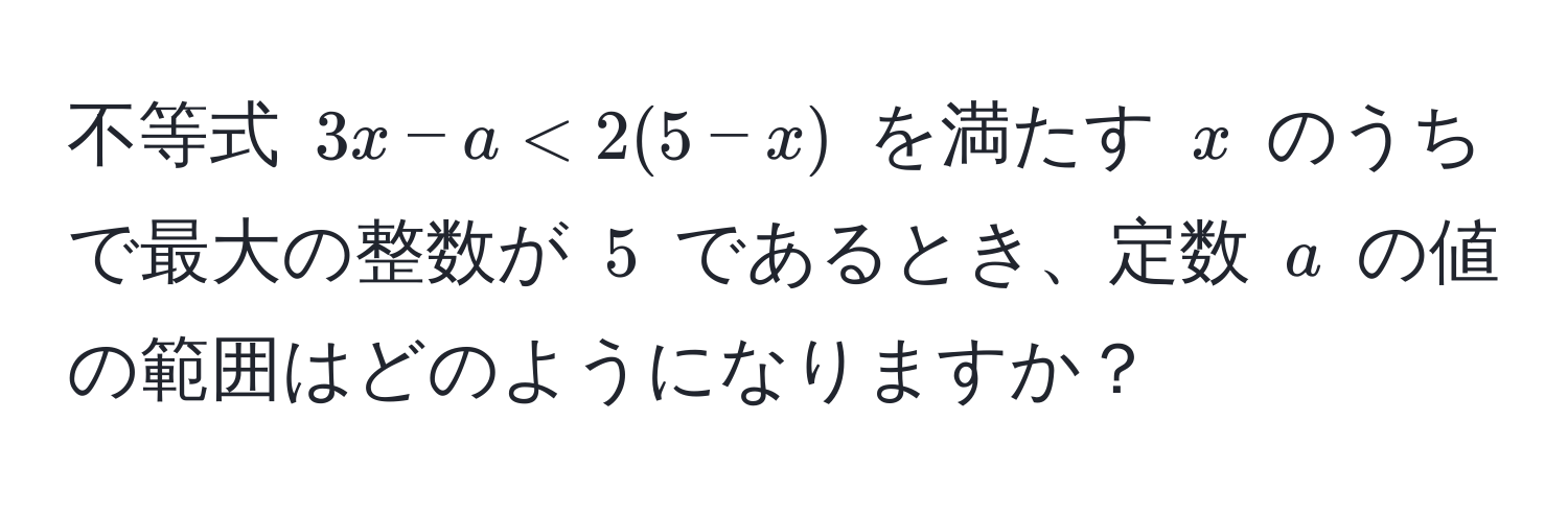 不等式 $3x - a < 2(5 - x)$ を満たす $x$ のうちで最大の整数が $5$ であるとき、定数 $a$ の値の範囲はどのようになりますか？