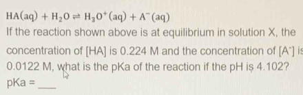 HA(aq)+H_2Oleftharpoons H_3O^+(aq)+A^-(aq)
If the reaction shown above is at equilibrium in solution X, the 
concentration of HA ] is 0.224 M and the concentration of [A*] is
0.0122 M, what is the pKa of the reaction if the pH is 4.102? 
pKa =_