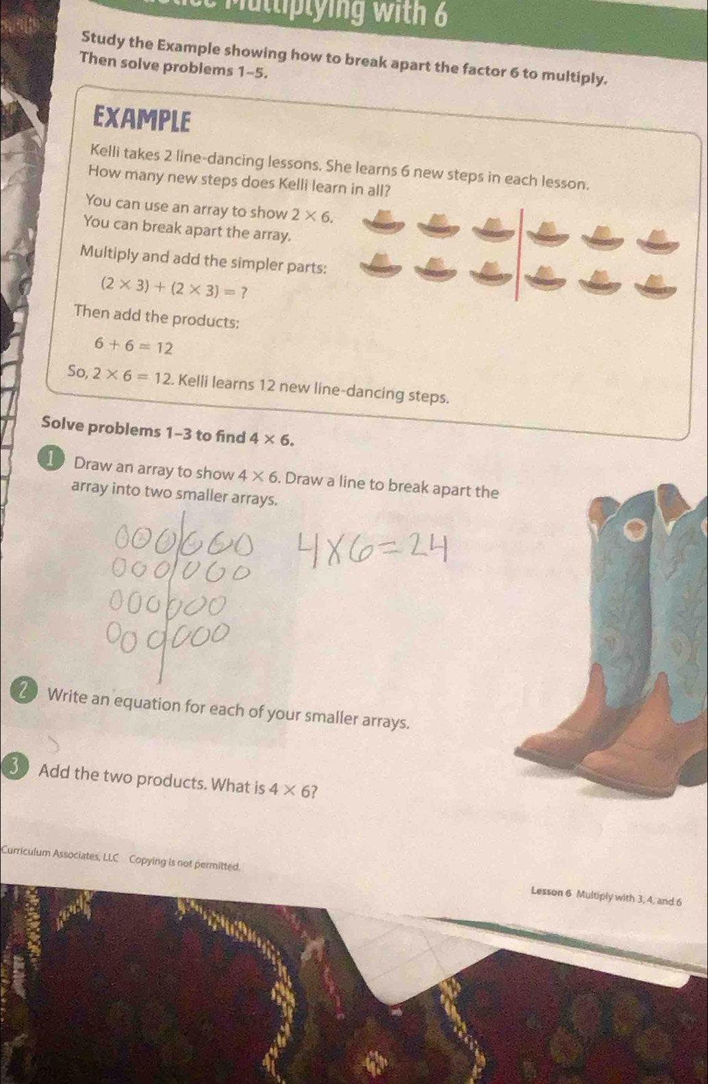 ce m uttiptying with 6 
Study the Example showing how to break apart the factor 6 to multiply. 
Then solve problems 1-5. 
EXAMPLE 
Kelli takes 2 line-dancing lessons. She learns 6 new steps in each lesson. 
How many new steps does Kelli learn in all? 
You can use an array to show 2* 6. 
You can break apart the array. 
Multiply and add the simpler parts:
(2* 3)+(2* 3)=? 
Then add the products:
6+6=12
So, 2* 6=12. Kelli learns 12 new line-dancing steps. 
Solve problems 1-3 to find 4* 6. 
1 Draw an array to show 4* 6. Draw a line to break apart the 
array into two smaller arrays. 
20 Write an equation for each of your smaller arrays. 
30 Add the two products. What is 4* 6 ? 
Curriculum Associates, LLC Copying is not permitted. Lesson 6 Multiply with 3, 4, and 6