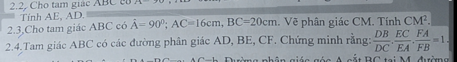 2.2, Cho tam giác ABC cổ A-
Tính AE, AD. 
2.3,Cho tam giác ABC có hat A=90^0; AC=16cm, BC=20cm. Vẽ phân giác CM. Tính CM^2. 
2.4.Tam giác ABC có các đường phân giác AD, BE, CF. Chứng minh rằng:  DB/DC .  EC/EA .  FA/FB =1.
a g é c A cắ t B C tại M. đườn g