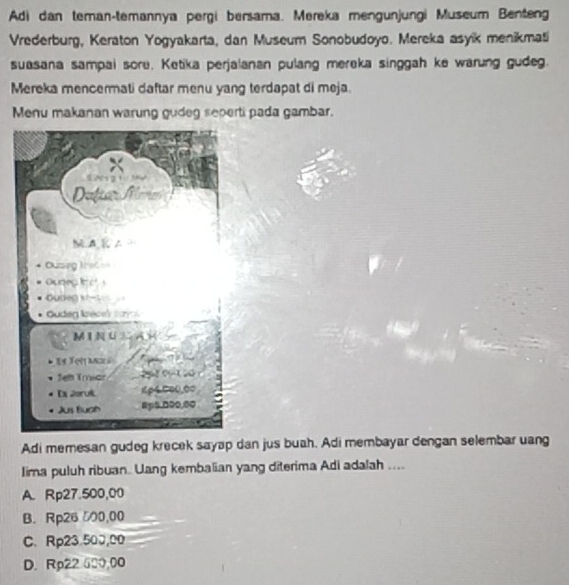 Adi dan teman-temannya pergi bersama. Mereka mengunjungi Museum Benteng
Vrederburg, Keraton Yogyakarta, dan Museum Sonobudoyo. Mereka asyik menikmati
suasana sampai sore. Ketika perjalanan pulang mereka singgah ke warung gudeg.
Mereka mencermati daftar menu yang terdapat di meja.
Menu makanan warung gudeg seperti pada gambar.
Adi memesan gudeg krecek sayap dan jus buah. Adi membayar dengan selembar uang
Iima puluh ribuan. Uang kembalian yang diterima Adi adalah ....
A. Rp27.500,00
B. Rp26 500,00
C. Rp23.50J,0D
D. Rp22 600,00