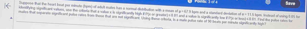 Save 
Suppose that the heart beat per minute (bpm) of adult males has a normal distribution with a mean of mu =67.9 bpm and a standard deviation of sigma =11.5 bpm. Instead of using 0.05 for 
identifying significant values, use the criteria that a value x is significantly high if P(x or greater) ≤ 0.01 and a value is significantly low if P x o less)≤ 0.01. Find the pulse rates for 
males that separate significant pulse rates from those that are not significant. Using these criteria, is a male pulse rate of 90 beats per minute significantly high?