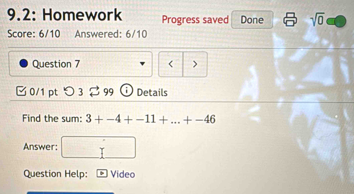 9.2: Homework 
Progress saved Done sqrt(0) 
Score: 6/10 Answered: 6/10 
Question 7 < > 
0/1 pt つ 3 % 99 Details 
Find the sum: 3+-4+-11+...+-46
Answer: 
Question Help: Video