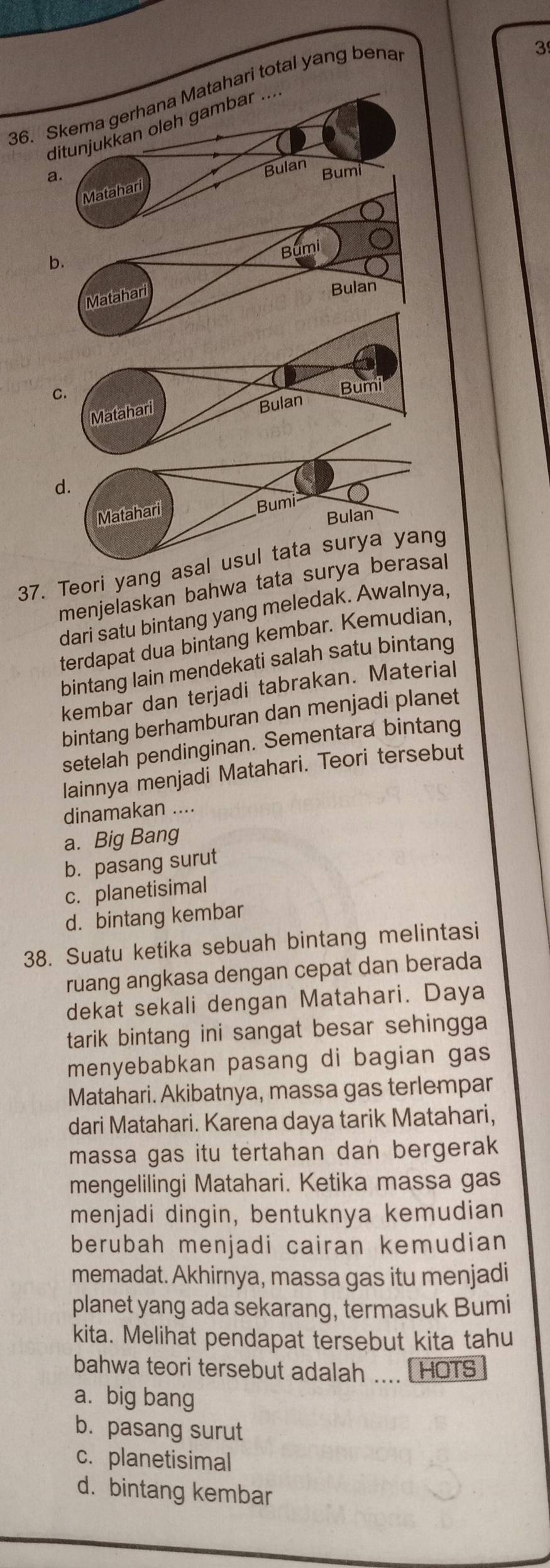 Skema gerhana Matahari total yang benal
3
ditunjukkan oleh gambar ....
a. Bumi
Matahari Bulan
37. Teori yang asal
menjelaskan bahwa tata surya b
dari satu bintang yang meledak. Awalnya,
terdapat dua bintang kembar. Kemudian,
bintang lain mendekati salah satu bintang
kembar dan terjadi tabrakan. Material
bintang berhamburan dan menjadi planet
setelah pendinginan. Sementara bintang
Iainnya menjadi Matahari. Teori tersebut
dinamakan ....
a. Big Bang
b. pasang surut
c. planetisimal
d. bintang kembar
38. Suatu ketika sebuah bintang melintasi
ruang angkasa dengan cepat dan berada
dekat sekali dengan Matahari. Daya
tarik bintang ini sangat besar sehingga 
menyebabkan pasang di bagian gas
Matahari. Akibatnya, massa gas terlempar
dari Matahari. Karena daya tarik Matahari,
massa gas itu tertahan dan bergerak
mengelilingi Matahari. Ketika massa gas
menjadi dingin, bentuknya kemudian
berubah menjadi cairan kemudian
memadat. Akhirnya, massa gas itu menjadi
planet yang ada sekarang, termasuk Bumi
kita. Melihat pendapat tersebut kita tahu
bahwa teori tersebut adalah .... [ HOTS
a. big bang
b. pasang surut
c. planetisimal
d. bintang kembar