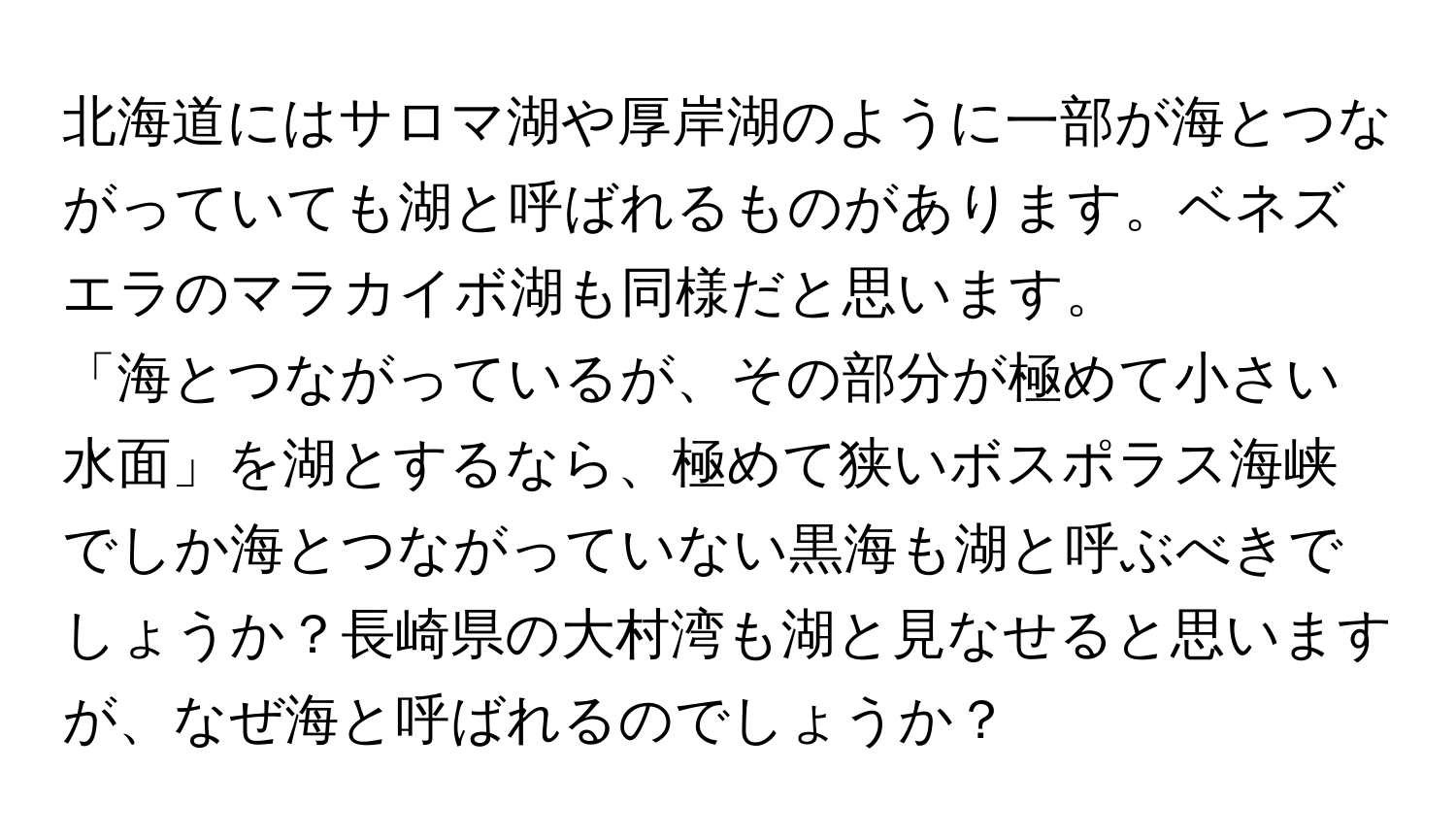 北海道にはサロマ湖や厚岸湖のように一部が海とつながっていても湖と呼ばれるものがあります。ベネズエラのマラカイボ湖も同様だと思います。  
「海とつながっているが、その部分が極めて小さい水面」を湖とするなら、極めて狭いボスポラス海峡でしか海とつながっていない黒海も湖と呼ぶべきでしょうか？長崎県の大村湾も湖と見なせると思いますが、なぜ海と呼ばれるのでしょうか？