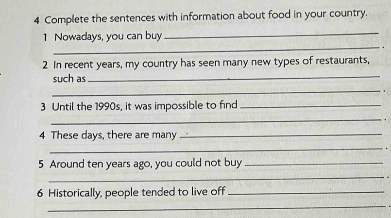 Complete the sentences with information about food in your country. 
_ 
_ 
1 Nowadays, you can buy 
. 
2 In recent years, my country has seen many new types of restaurants, 
such as_ 
_ 
3 Until the 1990s, it was impossible to find_ 
_ 
4 These days, there are many_ 
_. 
5 Around ten years ago, you could not buy_ 
_ 
6 Historically, people tended to live off_ 
_