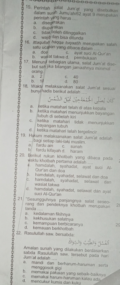 Perintah salat Jum'at yang disebutkan
dalam surah Jumu'ah/62 ayat 9 merupakan
perintah yang harus ....
a. disegerakan
b. diupayakan
c. tidak boleh ditinggalkan
d. wajib dan bisa ditunda
16. Ittaqullah haqqa tuqaatih merupakan salah
satu ucæan yang dibaca dalam ....
a. doa c. ayat suci Al-Qur'an
b. wasiat takwa d. pembukaan
17. Menurut sebagian ulama, salat Jum'at dise-
but sah jika bilangan jamaahnya minimal ...
orang.
a. 2 c. 40
b. 10 d. 80
18. Waktü melaksanakan salat Jum'at sesuai
bunyi hadis berikut adalah
a. ketika matahari telah di atas kepala
b. ketika matahari menunjukkan bayangan
tubuh di sebelah kiri
c. ketika matahari tidak menunjukkan
bayangan tubuh
d. ketika matahari telah tergelincir
19. Hukum melaksanakan salat Jum'at adalah
... bagi setiap laki-laki muslim.
a. fardu ain c. sunah
b. fardu kifayah d. haram
20. Berikut rukun khotbah yang dibaca pada
waktu khotbah pertama adalah ....
a. hamdalah, syahadat, ayat suci Al-
Qur'an dan doa
b. hamdalah, syahadat, selawat dan doa
c. hamdalah, syahadat, selawat dan
wasiat takwa
d. hamdalah, syahadat, selawat dan ayat
suci Al-Qur'an
21. "Sesungguhnya panjangnya salat seseo-
rang dan pendeknya khotbah merupakan 28
tanda ....
a. kedalaman fikihnya
b. kekhusukan salatnya
c. kemampuan berbicaranya 29
d. kemauan berkhotbah
22. Rasulullah saw. bersabda:
Amalan sunah yang dilakukan berdasarkan
sabda Rasulullah saw, tersebut pada hari
Jum'at adalah ....
a. mandi dan berharum-haruman serta
menggosok gigi
b. memakai pakaian yang sebaik-baiknya
c. memakai harum-haruman kalau ada
d. mencukur kumis dan kuku