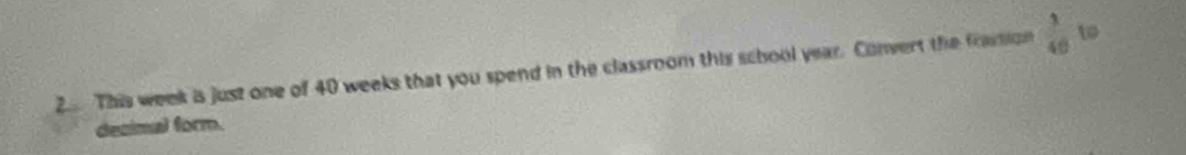 This week is just one of 40 weeks that you spend in the classroom this school year. Convert the frastion  3/40  w 
dezimal form.