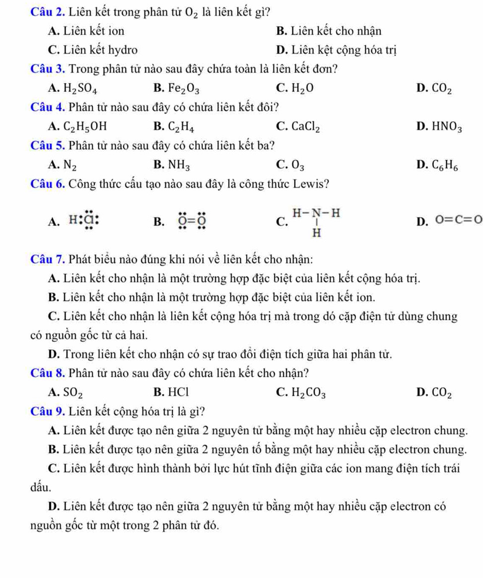 Liên kết trong phân tử O_2 là liên kết gì?
A. Liên kết ion B. Liên kết cho nhận
C. Liên kết hydro D. Liên kệt cộng hóa trị
Câu 3. Trong phân tử nào sau đây chứa toàn là liên kết đơn?
A. H_2SO_4 B. Fe_2O_3 C. H_2O D. CO_2
Câu 4. Phân tử nào sau đây có chứa liên kết đôi?
A. C_2H_5OH B. C_2H_4 C. CaCl_2 D. HNO_3
Câu 5. Phân tử nào sau đây có chứa liên kết ba?
A. N_2 B. NH_3 C. O_3 D. C_6H_6
Câu 6. Công thức cấu tạo nào sau đây là công thức Lewis?
D. 0=C=0
A. H:Ö: B. dot O=dot O C. beginarrayr H-N-H Hendarray □ 
Câu 7. Phát biểu nào đúng khi nói về liên kết cho nhận:
A. Liên kết cho nhận là một trường hợp đặc biệt của liên kết cộng hóa trị.
B. Liên kết cho nhận là một trường hợp đặc biệt của liên kết ion.
C. Liên kết cho nhận là liên kết cộng hóa trị mà trong dó cặp điện tử dùng chung
có nguồn gốc từ cả hai.
D. Trong liên kết cho nhận có sự trao đổi điện tích giữa hai phân tử.
Câu 8. Phân tử nào sau đây có chứa liên kết cho nhận?
A. SO_2 B. HCl C. H_2CO_3 D. CO_2
Câu 9. Liên kết cộng hóa trị là gì?
A. Liên kết được tạo nên giữa 2 nguyên tử bằng một hay nhiều cặp electron chung.
B. Liên kết được tạo nên giữa 2 nguyên tố bằng một hay nhiều cặp electron chung.
C. Liên kết được hình thành bởi lực hút tĩnh điện giữa các ion mang điện tích trái
dấu.
D. Liên kết được tạo nên giữa 2 nguyên tử bằng một hay nhiều cặp electron có
nguồn gốc từ một trong 2 phân tử đó.