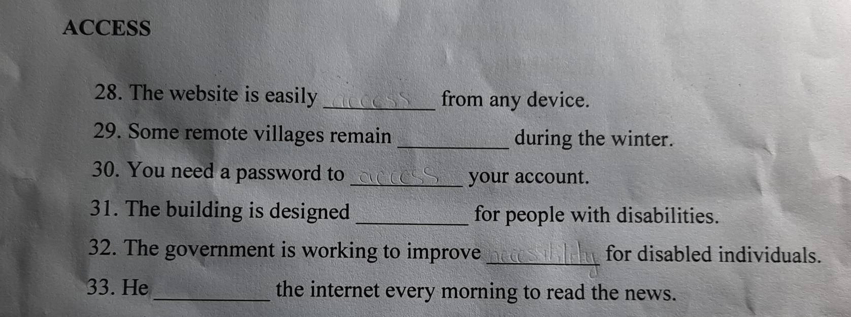 ACCESS 
28. The website is easily _from any device. 
29. Some remote villages remain _during the winter. 
30. You need a password to_ 
your account. 
31. The building is designed _for people with disabilities. 
32. The government is working to improve _for disabled individuals. 
33. He _the internet every morning to read the news.