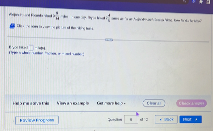 Alejandro and Ricardo hiked 9 9/14 miles. In one day, Bryce hiked 2 4/5  times as far as Alejandro and Ricardo hiked. How far did he hikes? 
Click the icon to view the picture of the hiking trails. 
Bryce hiked □ mile(s)
(Type a whole number, fraction, or mixed number.) 
Help me solve this View an example Get more help - Clear all Check answer 
Review Progress Question 8 of 12 4 Back Next