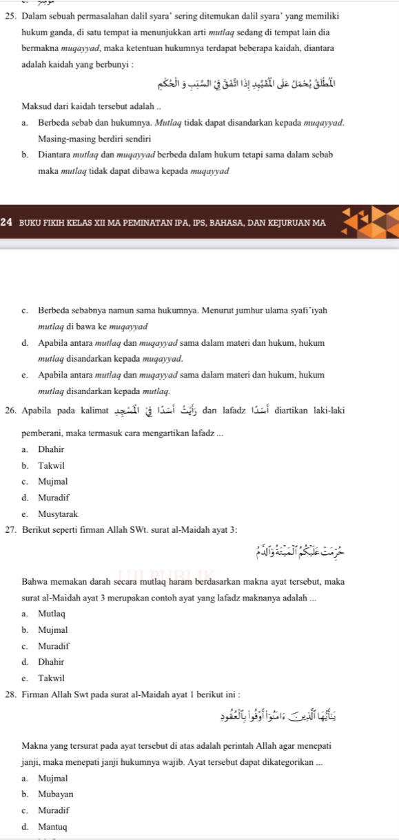 Dalam sebuah permasalahan dalil syara’ sering ditemukan dalil syara’ yang memiliki
hukum ganda, di satu tempat ia menunjukkan arti mutlaq sedang di tempat lain dia
bermakna muqayyad, maka ketentuan hukumnya terdapat beberapa kaidah, diantara
adalah kaidah yang berbunyi :
Maksud dari kaidah tersebut adalah ..
a. Berbeda sebab dan hukumnya. Mutlaq tidak dapat disandarkan kepada muqayyad.
Masing-masing berdiri sendiri
b. Diantara mutlaq dan muqayyad berbeda dalam hukum tetapi sama dalam sebab
maka mutlaq tidak dapat dibawa kepada muqayyad
24 BUKU FIKIH KELAS XII MA PEMINATAN IPA, IPS, BAHASA, DAN KEJURUAN MA
c. Berbeda sebabnya namun sama hukumnya. Menurut jumhur ulama syafi’iyah
mutlaq di bawa ke muqayyad
d. Apabila antara mutlaq dan muqayyad sama dalam materi dan hukum, hukum
mutlaq disandarkan kepada muqayyad.
e. Apabila antara mutlaq dan muqayyad sama dalam materi dan hukum, hukum
mutlaq disandarkan kepada mutlaq.
26. Apabila pada kalimat   la d dan lafadz la diartikan laki-laki
pemberani, maka termasuk cara mengartikan lafadz ...
a. Dhahir
b. Takwil
c. Mujmal
d. Muradif
e. Musytarak
27. Berikut seperti firman Allah SWt. surat al-Maidah ayat 3:
Bahwa memakan darah secara mutlaq haram berdasarkan makna ayat tersebut, maka
surat al-Maidah ayat 3 merupakan contoh ayat yang lafadz maknanya adalah ..
a. Mutlaq
b. Mujmal
c. Muradif
d. Dhahir
e. Takwil
28. Firman Allah Swt pada surat al-Maidah ayat 1 berikut ini :
wt
Makna yang tersurat pada ayat tersebut di atas adalah perintah Allah agar menepati
janji, maka menepati janji hukumnya wajib. Ayat tersebut dapat dikategorikan ...
a. Mujmal
b. Mubayan
c. Muradif
d. Mantuq