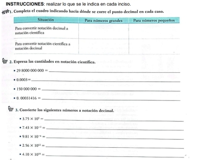 INSTRUCCIÓNES: realizar lo que se le indica en cada inciso 
AN1, Completa el cuadro indicando hacia dónde se corre el punto decimal en cada caso. 
2. Expresa las cantidades en notación eientífica. 
_ 298000000000=
_ 0.0003=
_ 150000000=
_ 0.00031416=
3. Convierte los siguientes números a notación decimal. 
_ 3.75* 10^1=
_ 7.43* 10^(-3)=
_ 9.81* 10^(-1)=
_ 2.56* 10^(12)=
4.10* 10^(12)= _