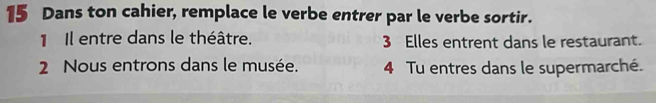 Dans ton cahier, remplace le verbe entrer par le verbe sortir. 
1 Il entre dans le théâtre. 3 Elles entrent dans le restaurant. 
2 Nous entrons dans le musée. 4 Tu entres dans le supermarché.