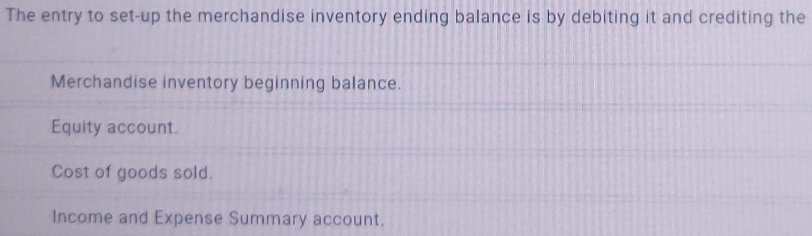 The entry to set-up the merchandise inventory ending balance is by debiting it and crediting the
Merchandise inventory beginning balance.
Equity account.
Cost of goods sold.
Income and Expense Summary account.