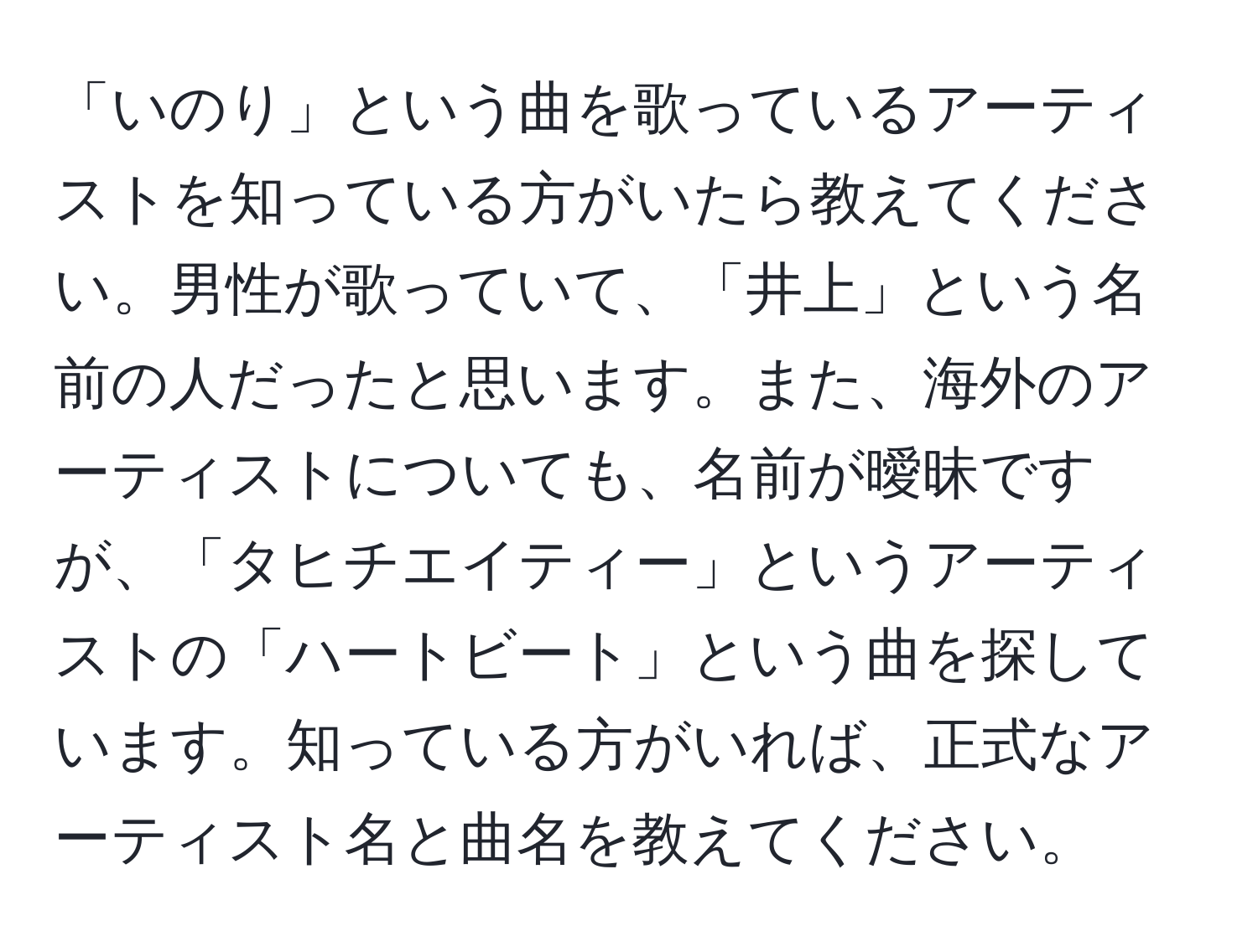 「いのり」という曲を歌っているアーティストを知っている方がいたら教えてください。男性が歌っていて、「井上」という名前の人だったと思います。また、海外のアーティストについても、名前が曖昧ですが、「タヒチエイティー」というアーティストの「ハートビート」という曲を探しています。知っている方がいれば、正式なアーティスト名と曲名を教えてください。