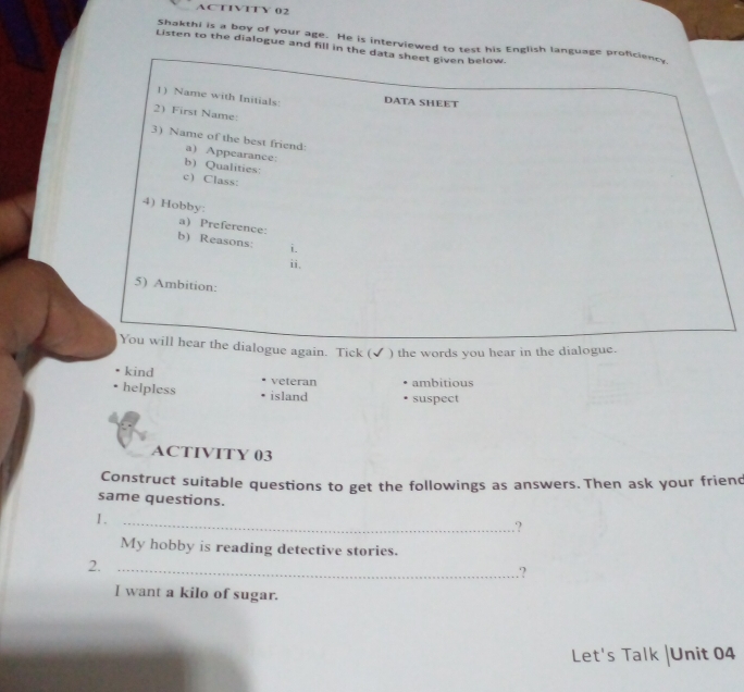 AC T1VITY 02
Shakthi is a boy of your age. He is interviewed to test his English language proficiency
Listen to the dialogue and fill in the data sheet given below.
1) Name with Initials: DATA SHEET
2) First Name:
3) Name of the best friend:
a) Appearance:
b) Qualities:
c) Class:
4) Hobby:
a)Preference:
b) Reasons: i.
ii.
5) Ambition:
You will hear the dialogue again. Tick (✔ ) the words you hear in the dialogue.
kind veteran ambitious
helpless island suspect
ACTIVITY 03
Construct suitable questions to get the followings as answers. Then ask your friend
same questions.
I._
?
My hobby is reading detective stories.
2._
.？
I want a kilo of sugar.
Let's Talk |Unit 04