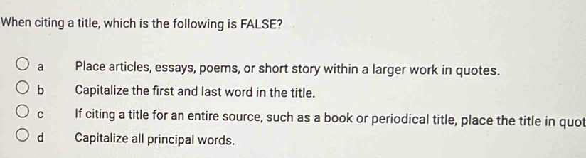 When citing a title, which is the following is FALSE?
a Place articles, essays, poems, or short story within a larger work in quotes.
b Capitalize the first and last word in the title.
C If citing a title for an entire source, such as a book or periodical title, place the title in quot
d Capitalize all principal words.