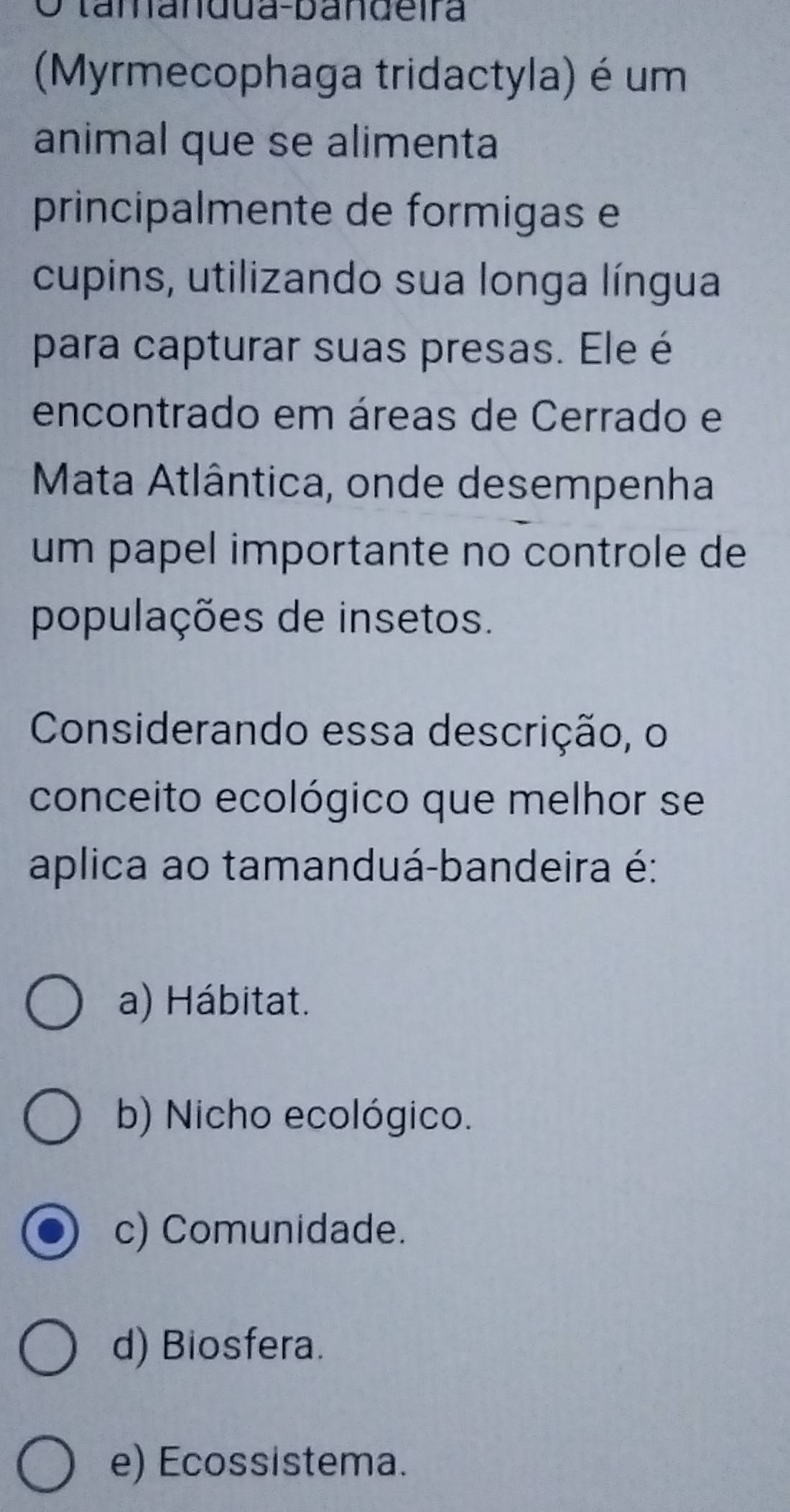 tamandua-bandeira
(Myrmecophaga tridactyla) é um
animal que se alimenta
principalmente de formigas e
cupins, utilizando sua longa língua
para capturar suas presas. Ele é
encontrado em áreas de Cerrado e
Mata Atlântica, onde desempenha
um papel importante no controle de
populações de insetos.
Considerando essa descrição, o
conceito ecológico que melhor se
aplica ao tamanduá-bandeira é:
a) Hábitat.
b) Nicho ecológico.
c) Comunidade.
d) Biosfera.
e) Ecossistema.