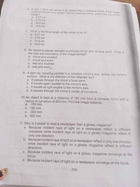 A man 1.30-m tall stands 5.20 meters from a concave mirror. If the imace
could be formed on a screen 15.0 cm from the mirror, what is the size of the
image?
a. 0.07 cm
b. 3.75 cm
c. 10.5 cm
d. 14.6 cm
7. What is the focal length of the mirror in no. 6?
a. 0.07 cm
b. 3.75 cm
c. 10.5 cm
d. 14.6 cm
8. An object is placed between a concave mirror and its focal point. What is
the type and orientation of the image formed?
a. virtual and inverted
b. virtual and erect
c. real and inverted
d. real and erect
9. A light ray, traveling parallel to a concave mirror's axis, strikes the mirror's
surface. What is the direction of the reflected ray?
a. It passes through the mirror's focal point.
b. It travels again parallel to the mirror's axis.
c. It travels at right angles to the mirror's axis.
d. It passes through the mirror's center of curvature.
10.An object is kept at a distance of 150 mm from a concave mirror with a
radius of curvature of 600 mm. Find the image distance.
a. - 150 mm
b. 150 mm
c. -300 mm
d. 300 mm
11. Why is it easier to read a newspaper than a glossy magazine?
a. Because incident rays of light on a newspaper reflect in different
directions while incident rays of light on a glossy magazine reflect in
only one direction.
b. Because incident rays of light on a newspaper reflect in only one direction
while incident rays of light on a glossy magazine reflect in different 
directions.
c. Because incident rays of light on a glossy magazine converge at the
focus.
d. Because incident rays of light on a newspaper converge at the focus.
216