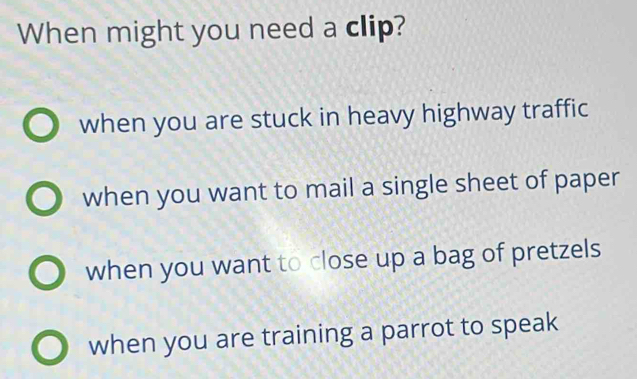 When might you need a clip?
when you are stuck in heavy highway traffic
when you want to mail a single sheet of paper
when you want to close up a bag of pretzels
when you are training a parrot to speak