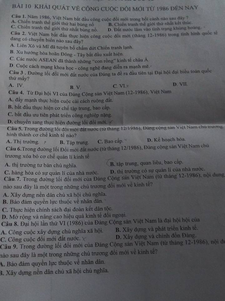 KHÁI QUÁT VÈ CÔNG CUỌC đỒI MỚI Từ 1986 đEN NAY
Câu I. Năm 1986, Việt Nam bắt đầu công cuộc đổi mới trong bối cảnh nào sau đây ?
A. Chiến tranh thế giới thứ hai bùng nổ B. Chiến tranh thế giới thứ nhất kết thúc.
C. Chiến tranh thế giới thứ nhất bùng nổ. D. Đất nước lâm vào tình trạng khủng hoàng.
Câu 2. Việt Nam bắt đầu thực hiện công cuộc đổi mới (tháng 12-1986) trong tình hình quốc tổ
đang có chuyển biến nào sau đây?
A. Liên Xô và Mĩ đã tuyên bố chấm dứt Chiến tranh lạnh.
B. Xu hướng hòa hoãn Đông - Tây bắt đầu xuất hiện
C. Các nước ASEAN đã thành những “con rồng” kinh tế châu Á.
D. Cuộc cách mạng khoa học - công nghệ đang diễn ra mạnh mẽ.
Câu 3 . Đường lối đổi mới đất nước của Đảng ta đề ra đầu tiên tại Đại hội đại biểu toàn quốc
thứ mấy?
A. IV. B. V. C. VI.∞ D. VII.
Câu 4. Từ Đại hội VI của Đảng Cộng sản Việt Nam (12-1986), Việt Nam
A. đẩy mạnh thực hiện cuộc cải cách ruộng đất.
B. bắt đầu thực hiện cơ chế tập trung, bao cấp.
C. bắt đầu ưu tiên phát triển công nghiệp nặng
D. chuyển sang thực hiện đường lối đổi mới.
Câu 5. Trong đường lối đổi mới đất nước (từ tháng 12/1986), Đảng cộng sản Việt Nam chu trương
hình thành cơ chế kinh tế nào?
A. Thị trường. B. Tập trung C. Bao cấp. D. Kể hoạch hóa.
Câu 6.Trong đường lối Đổi mới đất nước (từ tháng 12/1986), Đảng cộng sản Việt Nam chủ
trương xóa bỏ cơ chế quản lí kinh tế
A. thị trường tư bản chủ nghĩa.
B. tập trung, quan liêu, bao cấp.
C. hàng hóa có sự quản lí của nhà nước. D. thị trường có sự quản lí của nhà nước.
Câu 7. Trong đường lối đổi mới của Đảng Cộng sản Việt Nam (từ tháng 12-1986), nội dung
nào sau đây là một trong những chủ trương đồi mới về kinh tế?
A. Xây dựng nền dân chủ xã hội chủ nghĩa.
B. Bảo đảm quyền lực thuộc về nhân dân.
C. Thực hiện chính sách đại đoàn kết dân tộc.
D. Mở rộng và nâng cao hiệu quả kinh tế đối ngoại.
Câu 8. Đại hội lần thứ VI (1986) của Đảng Cộng sản Việt Nam là đại hội hội của
A. Công cuộc xây dựng chủ nghĩa xã hội. B. Xây dựng và phát triển kinh tế.
C. Công cuộc đồi mới đất nước. D. Xây dựng và chỉnh đồn Đảng.
Câu 9. Trong đường lối đổi mới của Đảng Cộng sản Việt Nam (từ tháng 12-1986), nội du
mào sau đây là một trong những chủ trương đồi mới về kinh tế?
A. Bảo đảm quyền lực thuộc về nhân dân.
B. Xây dựng nền dân chủ xã hội chủ nghĩa.