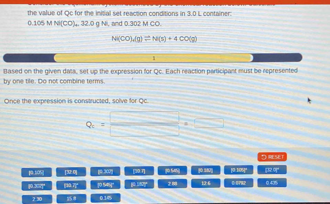 the value of Qc for the initial set reaction conditions in 3.0 L container:
0.105 M Ni(CO)₄, 32.0 g Ni, and 0.302 M CO.
Ni(CO)_4(g)leftharpoons Ni(s)+4CO(g)
1 
Based on the given data, set up the expression for Qc. Each reaction participant must be represented 
by one tile. Do not combine terms. 
Once the expression is constructed, solve for Qc.
Q_c= □ /□  =□
RESET
[0.105] [320] [0.302] [10.7] [0.545] 0.182 [0.105]^4 [32.0]^4
[0.302]^4 [10.7]^circ  [0.545]^4 [0.182]^4 2.88 12.6 0.0792 0.435
2.30 15.8 0.145