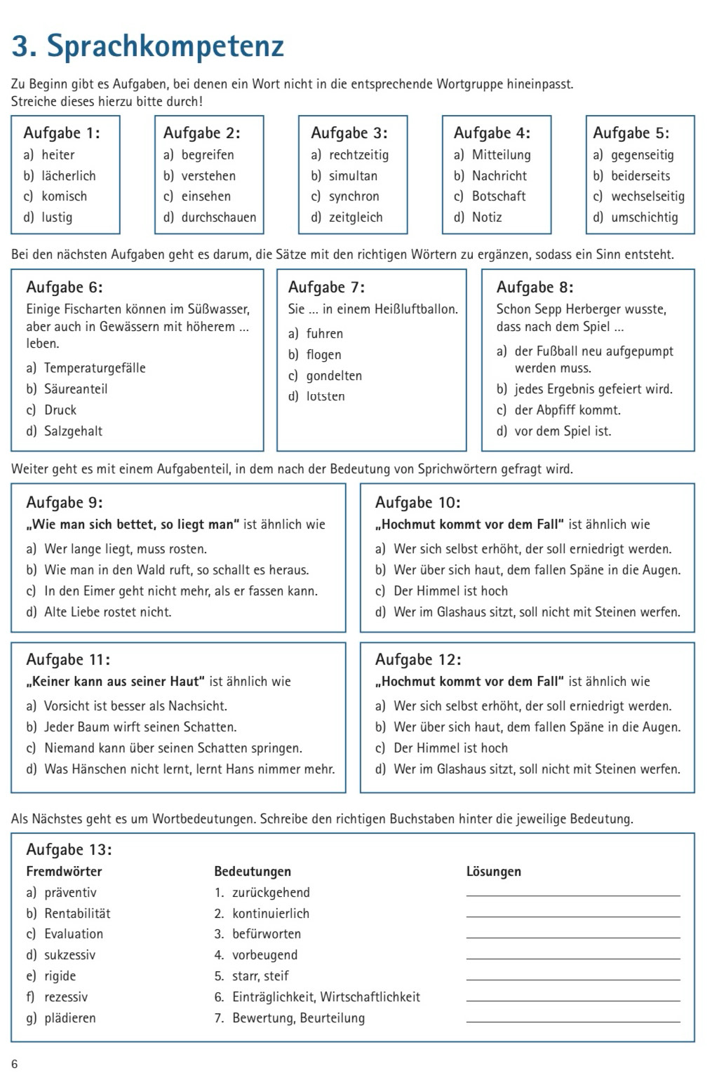 Sprachkompetenz
Zu Beginn gibt es Aufgaben, bei denen ein Wort nicht in die entsprechende Wortgruppe hineinpasst.
Streiche dieses hierzu bitte durch!
Aufgabe 1: Aufgabe 2: Aufgabe 3: Aufgabe 4: Aufgabe 5:
a) heiter a) begreifen a) rechtzeitig a) Mitteilung a) gegenseitig
b) lächerlich b) verstehen b) simultan b) Nachricht b) beiderseits
c) komisch c) einsehen c) synchron c) Botschaft c) wechselseitig
d) lustig d) durchschauen d) zeitgleich d) Notiz d) umschichtig
Bei den nächsten Aufgaben geht es darum, die Sätze mit den richtigen Wörtern zu ergänzen, sodass ein Sinn entsteht.
Aufgabe 6: Aufgabe 7: Aufgabe 8:
Einige Fischarten können im Süßwasser, Sie ... in einem Heißluftballon. Schon Sepp Herberger wusste,
aber auch in Gewässern mit höherem ... a) fuhren dass nach dem Spiel ...
leben. a) der Fußball neu aufgepumpt
b) flogen
a) Temperaturgefälle werden muss.
c) gondelten
b) Säureanteil d) lotsten b) jedes Ergebnis gefeiert wird.
c) Druck c) der Abpfiff kommt.
d) Salzgehalt d) vor dem Spiel ist.
Weiter geht es mit einem Aufgabenteil, in dem nach der Bedeutung von Sprichwörtern gefragt wird.
Aufgabe 9: Aufgabe 10:
„Wie man sich bettet, so liegt man" ist ähnlich wie „Hochmut kommt vor dem Fall'' ist ähnlich wie
a) Wer lange liegt, muss rosten. a) Wer sich selbst erhöht, der soll erniedrigt werden.
b) Wie man in den Wald ruft, so schallt es heraus. b) Wer über sich haut, dem fallen Späne in die Augen.
c) In den Eimer geht nicht mehr, als er fassen kann. c) Der Himmel ist hoch
d) Alte Liebe rostet nicht. d) Wer im Glashaus sitzt, soll nicht mit Steinen werfen.
Aufgabe 11: Aufgabe 12:
„Keiner kann aus seiner Haut' ist ähnlich wie „Hochmut kommt vor dem Fall" ist ähnlich wie
a) Vorsicht ist besser als Nachsicht. a) Wer sich selbst erhöht, der soll erniedrigt werden.
b) Jeder Baum wirft seinen Schatten. b) Wer über sich haut, dem fallen Späne in die Augen.
c) Niemand kann über seinen Schatten springen. c) Der Himmel ist hoch
d) Was Hänschen nicht lernt, lernt Hans nimmer mehr. d) Wer im Glashaus sitzt, soll nicht mit Steinen werfen.
Als Nächstes geht es um Wortbedeutungen. Schreibe den richtigen Buchstaben hinter die jeweilige Bedeutung.
Aufgabe 13:
Fremdwörter Bedeutungen Lösungen
a) präventiv 1. zurückgehend_
b) Rentabilität 2. kontinuierlich_
c) Evaluation 3. befürworten_
d) sukzessiv 4. vorbeugend_
e) rigide 5. starr, steif_
f) rezessiv 6. Einträglichkeit, Wirtschaftlichkeit_
g) plädieren 7. Bewertung, Beurteilung_
6