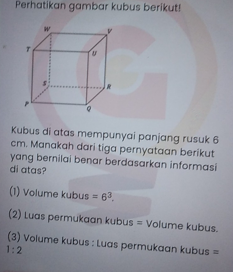 Perhatikan gambar kubus berikut! 
Kubus di atas mempunyai panjang rusuk 6
cm. Manakah dari tiga pernyataan berikut 
yang bernilai benar berdasarkan informasi 
di atas? 
(1) Volume kubus =6^3. 
(2) Luas permukaan kubus = Volume kubus. 
(3) Volume kubus : Luas permukaan kubus =
1:2