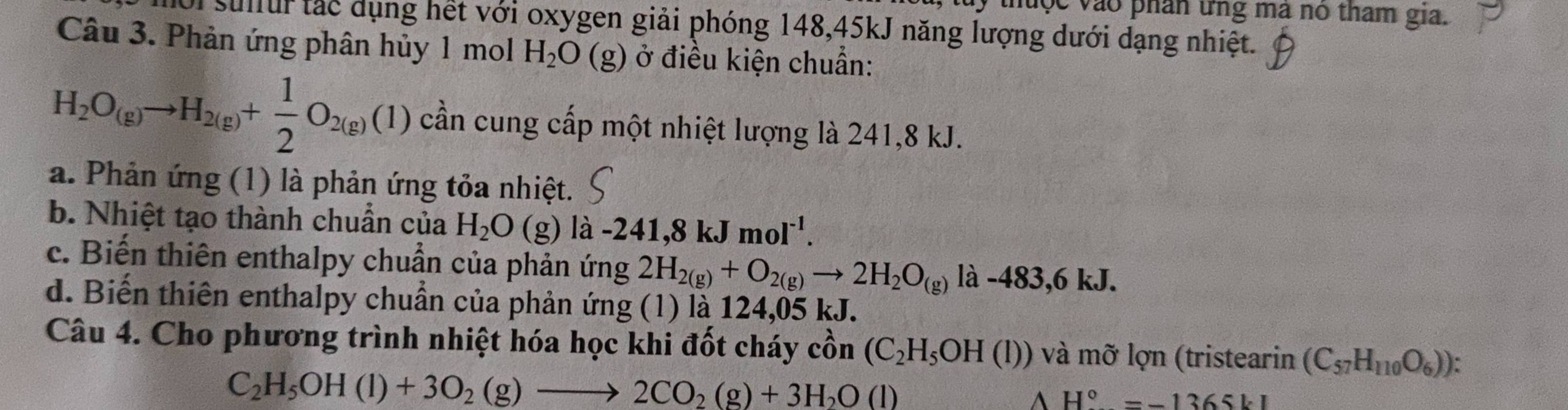 thuộc vào phân ứng ma no tham gia.
sullur tắc dụng hết với oxygen giải phóng 148, 45kJ năng lượng dưới dạng nhiệt.
Câu 3. Phản ứng phân hủy 1 mol H_2O(g) ở điều kiện chuẩn:
H_2O_(g)to H_2(g)+ 1/2 O_2(g)(1) cần cung cấp một nhiệt lượng là 241, 8 kJ.
a. Phản ứng (1) là phản ứng tỏa nhiệt.
b. Nhiệt tạo thành chuẩn của H_2O(g) la-241,8kJmol^(-1).
c. Biến thiên enthalpy chuẩn của phản ứng 2H_2(g)+O_2(g)to 2H_2O_(g) là -483, 6 kJ.
d. Biến thiên enthalpy chuẩn của phản ứng (1) là 124,05 kJ.
Câu 4. Cho phương trình nhiệt hóa học khi đốt cháy cồn (C_2H_5OH(l)) và mỡ lợn (tristearin (C_57H_110O_6)) :
C_2H_5OH(l)+3O_2(g)to 2CO_2(g)+3H_2O(l)
H°=-1365kI