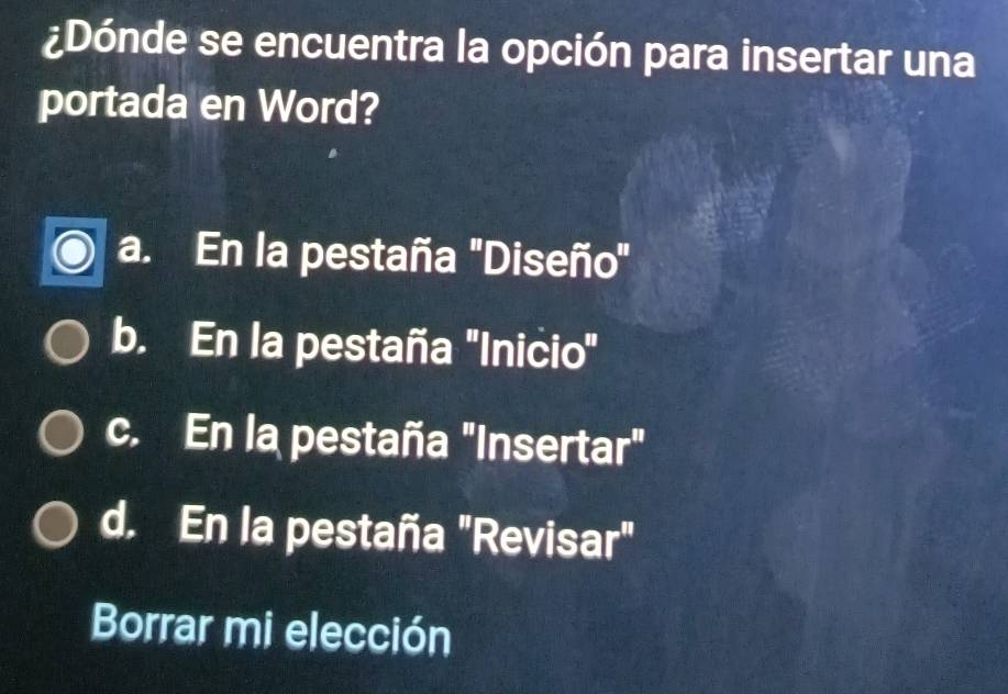 ¿Dónde se encuentra la opción para insertar una
portada en Word?
a. En la pestaña 'Diseño'
b. En la pestaña 'Inicio"
c. En la pestaña "Insertar"
d. En la pestaña "Revisar"
Borrar mi elección