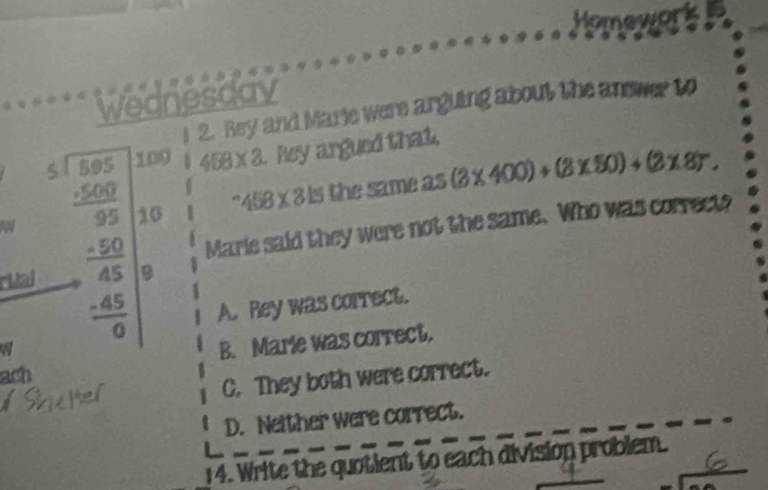 Homework
Wednesday
2. Rey and Marie were arguing about the anower to
100 458* 2 hey argued that.
10^(sim)458* 815 the same as 5(3* 400)+(3* 50)+(2* 87. 
W beginarrayr 3.1.50.0.30 hline 33002 -1 _  hline 0endarray 
Marie said they were not the same. Who was correct?
ritad
A. Rey was correct.
B. Marie was correct.
ach
C. They both were correct.
D. Neither were correct.
14. Write the quotient to each division problem.
sqrt(x)