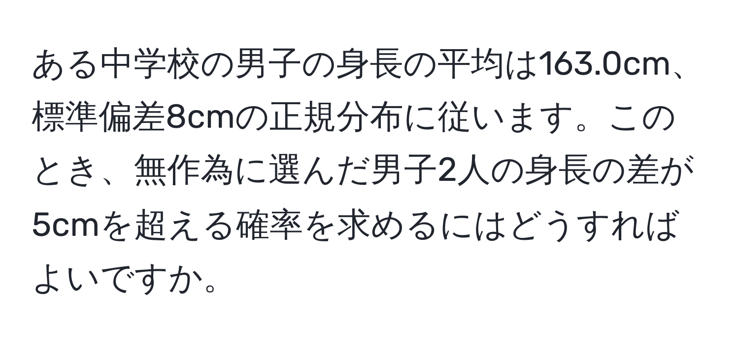 ある中学校の男子の身長の平均は163.0cm、標準偏差8cmの正規分布に従います。このとき、無作為に選んだ男子2人の身長の差が5cmを超える確率を求めるにはどうすればよいですか。