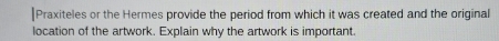 Praxiteles or the Hermes provide the period from which it was created and the original 
location of the artwork. Explain why the artwork is important.