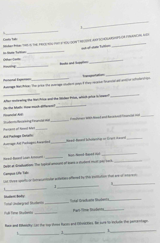 2 
1、 
Costs Tab: 
Sticker Price: THIS IS THE PRICEYOU PAY IF YOU DON’T RECEIVE ANYSCHOLARSHIPS OR FINANCIAL AID| 
_ 
out-of-state Tuition: 
In-State Tultion: 
Other Costs: 
Housing:_ Books and Supplies: 
_ 
Personal Expenses_ Transportation: 
_ 
Average Net Price: The price the average student pays if they receive financial aid and/or scholarships. 
_ 
After reviewing the Net Price and the Sticker Price, which price is lower? 
_ 
Do the Math: How much different? 
_ 
Financial Aid: 
Students Receiving Financial Aid_ Freshmen With Need and Received Financial Aid_ 
Percent of Need Met_ 
Aid Package Details: 
Average Aid Packages Awarded _Need-Based Scholarship or Grant Award_ 
Need-Based Loan Amount : _Non-Need-Based Aid:_ 
Debt at Graduation: The typical amount of loans a student must pay back._ 
Campus Life Tab: 
List three sports or Extracurricular activities offered by this institution that are of interest: 
_3 
_ 
2 
1 
_ 
Student Body: 
Total Undergrad Students _Total Graduate Students_ 
Full-Time Students _Part-Time Students_ 
Race and Ethnicity: List the top three Races and Ethnicities. Be sure to include the percentage. 
_1 
2._ 
3._