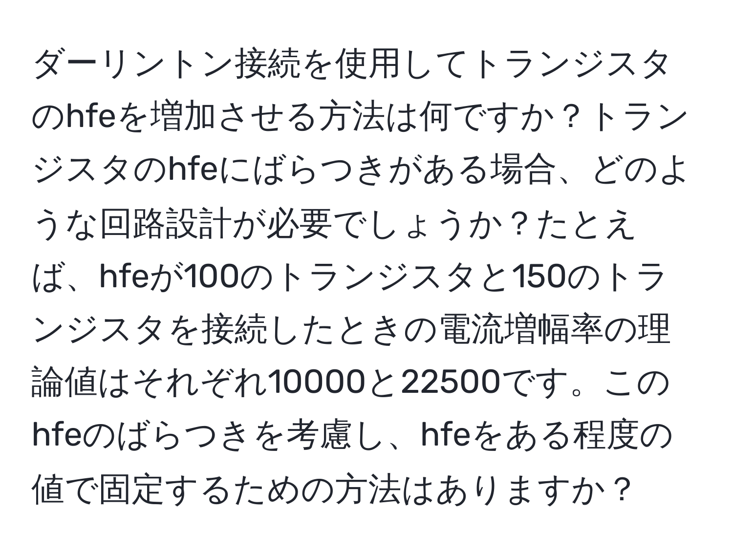 ダーリントン接続を使用してトランジスタのhfeを増加させる方法は何ですか？トランジスタのhfeにばらつきがある場合、どのような回路設計が必要でしょうか？たとえば、hfeが100のトランジスタと150のトランジスタを接続したときの電流増幅率の理論値はそれぞれ10000と22500です。このhfeのばらつきを考慮し、hfeをある程度の値で固定するための方法はありますか？