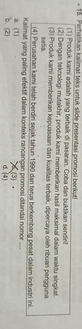 Perhatikan kalimat teks untuk slide presentasi promosi berikut!
(1) Produk kami adalah yang terbaik di pasaran. Coba dan buktikan sendiri!
(2) Dengan teknologi mutakhir, produk kami memberikan hasil maksimal dalam waktu singkat.
(3) Produk kami memberikan kepuasaan dan kualitas terbaik, dipercaya oleh ribuan pengguna
setia.
(4) Perusahan kami telah berdiri sejak tahun 1990 dan terus berkembang pesat dalam industri ini.
Kalimat yang paling efektif dalam konteks rancangan promosi ditandai nomor ....
a. (1) (3) .
b. (2) d. (4)
