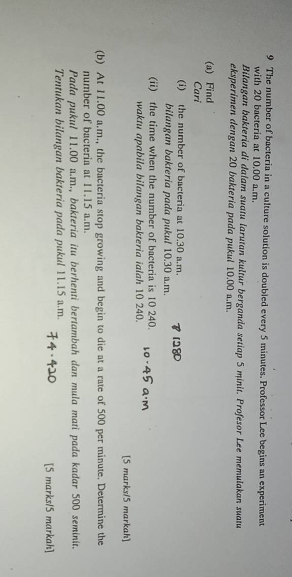 The number of bacteria in a culture solution is doubled every 5 minutes. Professor Lee begins an experiment 
with 20 bacteria at 10.00 a.m. 
Bilangan bakteria di dalam suatu larutan kultur berganda setiap 5 minit. Profesor Lee memulakan suatu 
eksperimen dengan 20 bakteria pada pukul 10.00 a.m. 
(a) Find 
Cari 
(i) the number of bacteria at 10.30 a.m. 
bilangan bakteria pada pukul 10.30 a.m. 
(ii) the time when the number of bacteria is 10 240. 
waktu apabila bilangan bakteria ialah 10 240. 
[5 marks/5 markah] 
(b) At 11.00 a.m., the bacteria stop growing and begin to die at a rate of 500 per minute. Determine the 
number of bacteria at 11.15 a.m. 
Pada pukul 11.00 a.m., bakteria itu berhenti bertambah dan mula mati pada kadar 500 seminit. 
Tentukan bilangan bakteria pada pukul 11.15 a.m. 
[5 marks/5 markah]