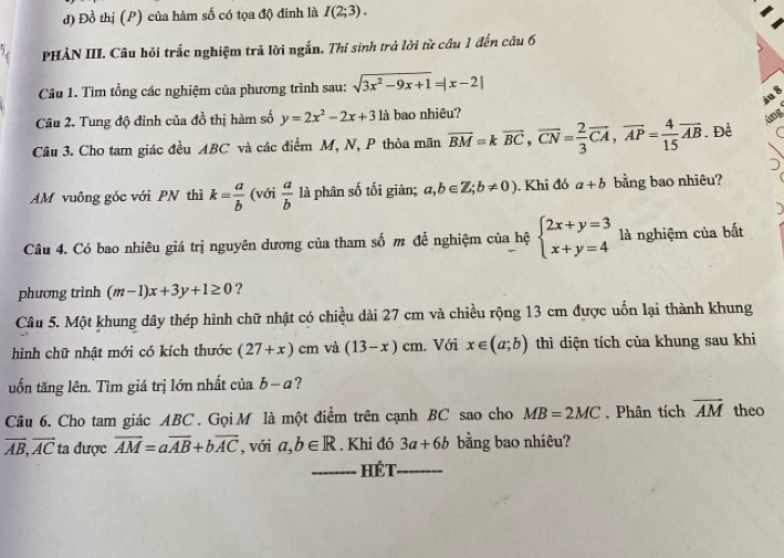 Đồ thị (P) của hàm số có tọa độ đinh là I(2;3).
PHÀN III. Câu hỏi trắc nghiệm trả lời ngắn. Thí sinh trả lời từ câu 1 đến câu 6
Câu 1. Tìm tổng các nghiệm của phương trình sau: sqrt(3x^2-9x+1)=|x-2|
iu 8
Câu 2. Tung độ đỉnh của đồ thị hàm số y=2x^2-2x+3 là bao nhiêu?
láng
Câu 3. Cho tam giác đều ABC và các điểm M, N, P thỏa mãn overline BM=koverline BC,overline CN= 2/3 overline CA,overline AP= 4/15 overline AB. Để
AM vuông góc với PN thì k= a/b  (với  a/b  là phân số tối giản; a,b∈ Z;b!= 0). Khi đó a+b bằng bao nhiêu?
Câu 4. Có bao nhiêu giá trị nguyên dương của tham số m đề nghiệm của hệ beginarrayl 2x+y=3 x+y=4endarray. là nghiệm của bắt
phương trình (m-1)x+3y+1≥ 0 ?
Câu 5. Một khung dây thép hình chữ nhật có chiều dài 27 cm và chiều rộng 13 cm được uốn lại thành khung
hình chữ nhật mới có kích thước (27+x)cm và (13-x)cm , Với x∈ (a;b) thì diện tích của khung sau khi
uốn tăng lên. Tìm giá trị lớn nhất của b-a ?
Câu 6. Cho tam giác ABC . Gọi M là một điểm trên cạnh BC sao cho MB=2MC. Phân tích overline AM theo
overline AB,overline AC ta được overline AM=aoverline AB+boverline AC , với a,b∈ R. Khi đó 3a+6b bằng bao nhiêu?
_HéT_