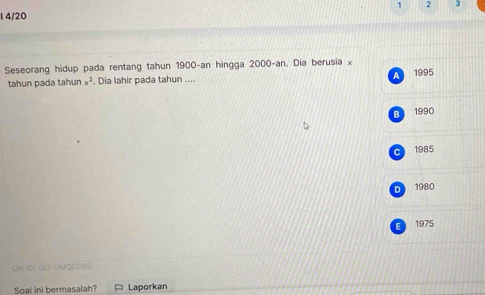 1 2 3
1 4/20
Seseorang hidup pada rentang tahun 1900 -an hingga 2000 -an. Dia berusia x
A 1995
tahun pada tahur x^2. Dia lahir pada tahun ....
B 1990
c 1985
D 1980
E 1975
ON-ID QU-OMQEE6IS
Soal ini bermasalah? Laporkan