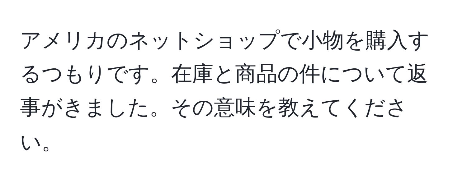 アメリカのネットショップで小物を購入するつもりです。在庫と商品の件について返事がきました。その意味を教えてください。