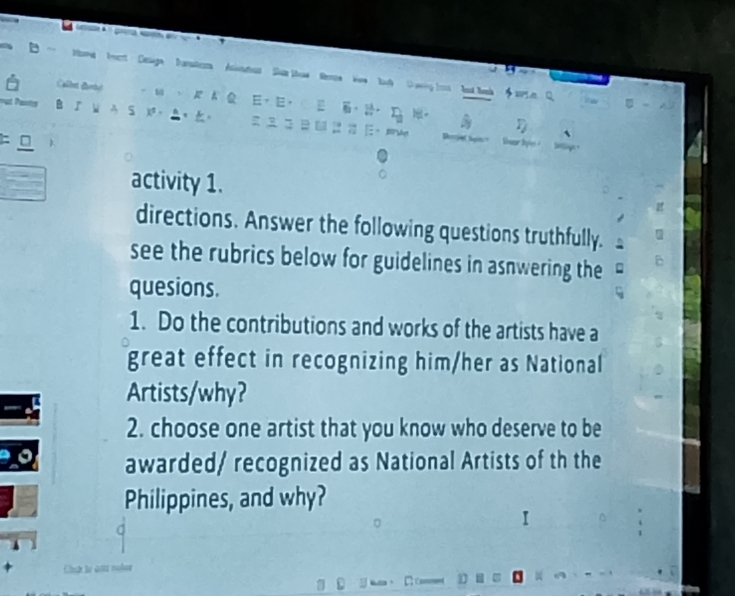 Moe trent Celaga Dansters Asiatus Shue ttuw Reon Now tah D owing tos hd tak $5t Q. 
Ca B 。 、 A A 、， ，， 。 
B 『 W A S 。 ▲，。 
η 
0 
activity 1. 
directions. Answer the following questions truthfully. 
see the rubrics below for guidelines in asnwering the 
quesions. 
1. Do the contributions and works of the artists have a 
great effect in recognizing him/her as National 
Artists/why? 
2. choose one artist that you know who deserve to be 
awarded/ recognized as National Artists of th the 
Philippines, and why? 
I 
*