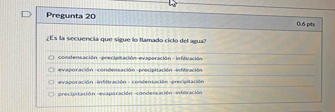 Pregunta 20
0.6 pts
¿Es la secuencia que sigue lo llamado ciclo del agua?
condensación -precipitación-evaporación - infitración
evaporación -condensación -precipitación -infltración
evaporación -infiltración - condensación -precipitación
precipitación -evaporación -condensación -infiltración