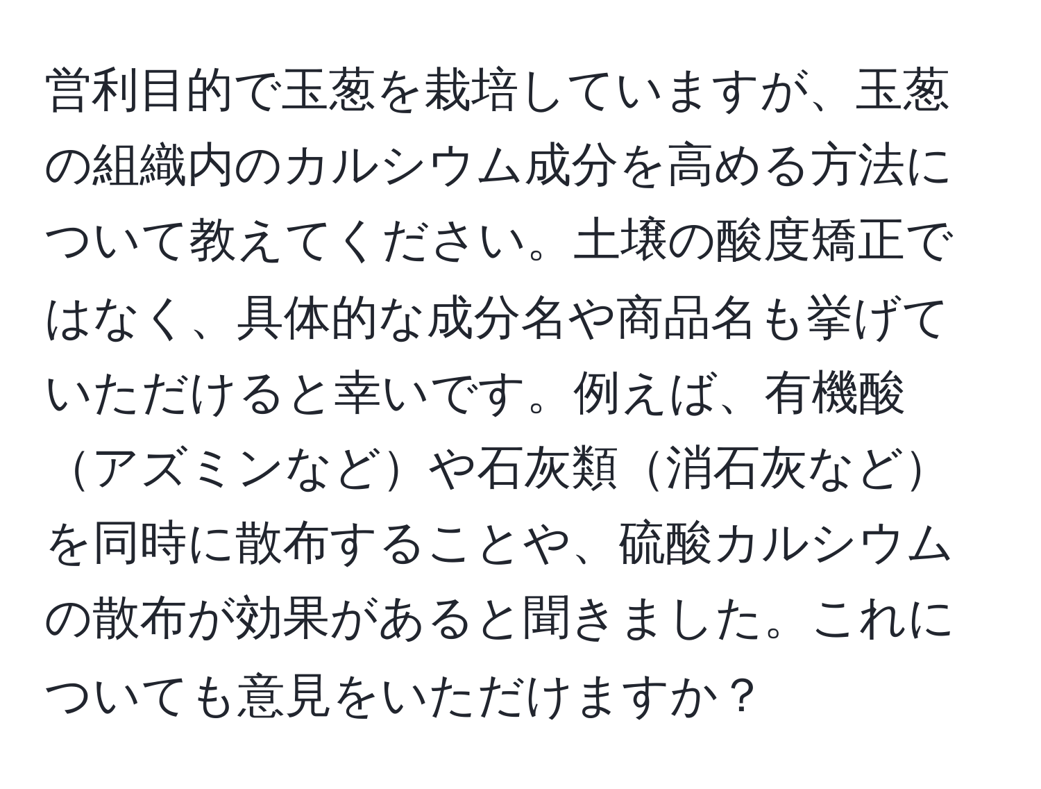 営利目的で玉葱を栽培していますが、玉葱の組織内のカルシウム成分を高める方法について教えてください。土壌の酸度矯正ではなく、具体的な成分名や商品名も挙げていただけると幸いです。例えば、有機酸アズミンなどや石灰類消石灰などを同時に散布することや、硫酸カルシウムの散布が効果があると聞きました。これについても意見をいただけますか？