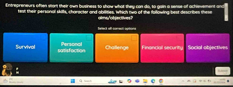 Entrepreneurs often start their own business to show what they can do, to gain a sense of achievement and
test their personal skills, character and abilities. Which two of the following best describes these
aims/objectives?
Select all correct options
Personal
Survival Challenge Financial security Social objectives
satisfaction
overline C 
Maitly coaty Search