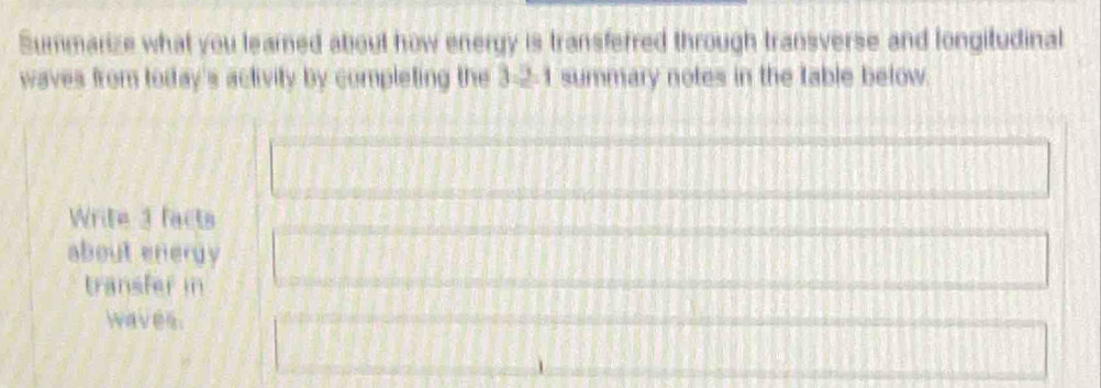 Summarize what you learned about how energy is transferred through transverse and longitudinal 
waves from today's activity by completing the 3-2-1 summary notes in the table below. 
Write 3 facts 
about energy 
transfer in 
waves.