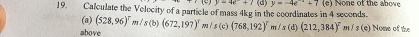 y=4e+7 (d) y=-4e^(-x)+7 (e) None of the above
19. Calculate the Velocity of a particle of mass 4kg in the coordinates in 4 seconds. (528,96)^Tm/s(b)(672,197)^Tm/s(c)(768,192)^Tm/s(d)(212,384)^Tm/s (e) None of the
(a)
above