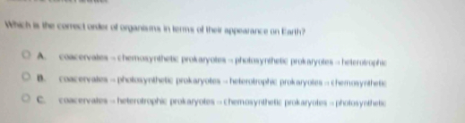 Which is the correct order of organisms in terms of their appearance on Earth?
A. coacervates—chemosynthetic prokaryotes—photosynthetic prokaryotes→heterotrophic
B. coacervales— pholosynthetic prokaryotes→ heterotrophic prokaryotes→ chemosynthetic
C. coacervates—heterotrophic prokaryotes→chemosynthetic prokaryotes-photosynthetic